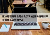 区块链理财平台是什么公司的[区块链理财平台是什么公司的产品]